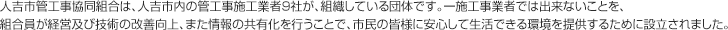 人吉市管工事協同組合は、人吉市内の管工事施工業者10社が、組織している団体です。一施工事業者では出来ないことを、組合員が経営及び技術の改善向上、また情報の共有化を行うことで、市民の皆様に安心して生活できる環境を提供するために設立されました。